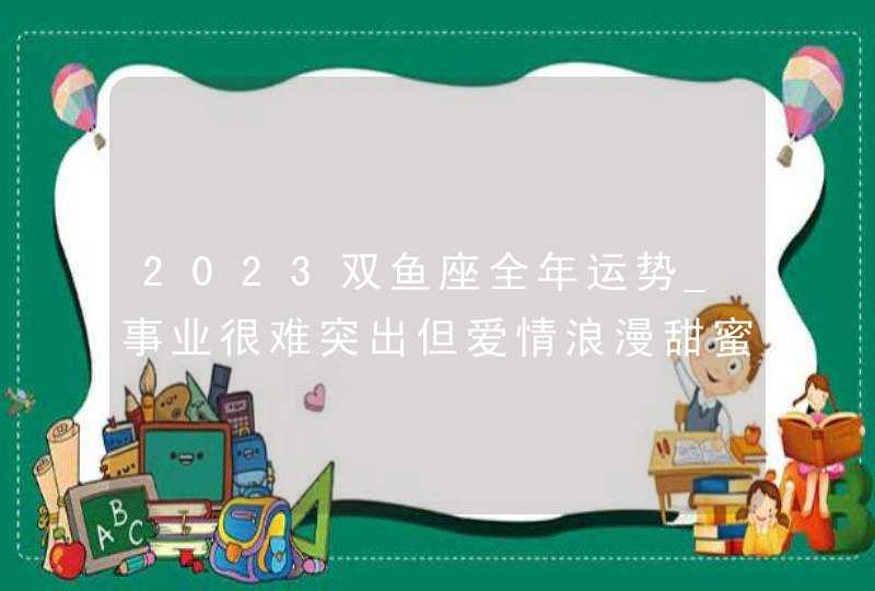 2023双鱼座全年运势_事业很难突出但爱情浪漫甜蜜,第1张