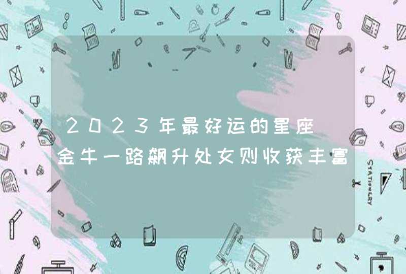 2023年最好运的星座_金牛一路飙升处女则收获丰富,第1张