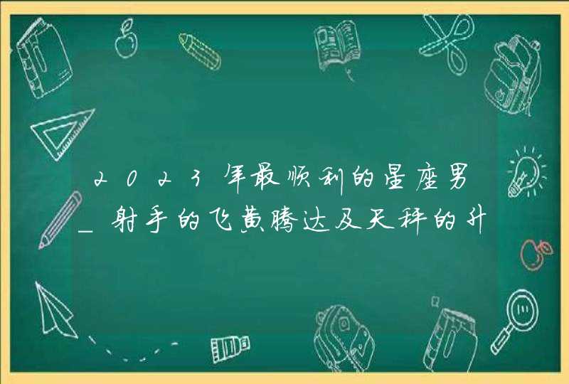 2023年最顺利的星座男_射手的飞黄腾达及天秤的升职加薪,第1张
