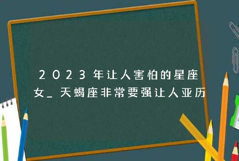 2023年让人害怕的星座女_天蝎座非常要强让人亚历山大,第1张