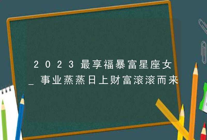 2023最享福暴富星座女_事业蒸蒸日上财富滚滚而来,第1张