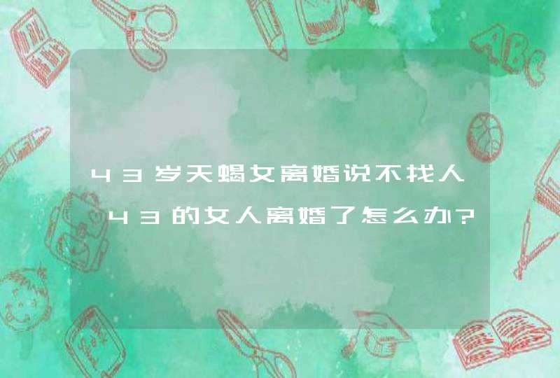 43岁天蝎女离婚说不找人,43的女人离婚了怎么办?老了,比不上20,第1张