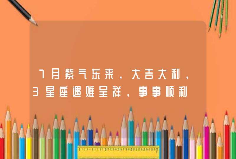 7月紫气东来，大吉大利，3星座遇难呈祥，事事顺利,第1张
